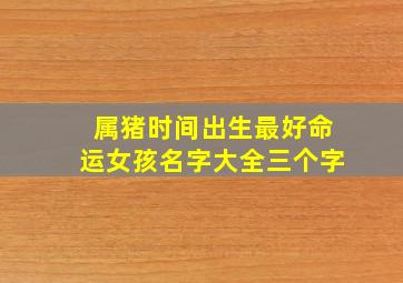 属猪时间出生最好命运女孩名字大全三个字