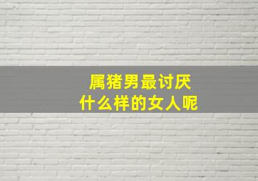 属猪男最讨厌什么样的女人呢