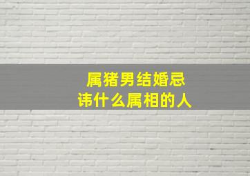 属猪男结婚忌讳什么属相的人