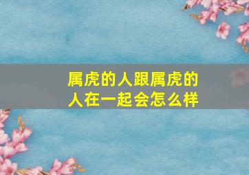 属虎的人跟属虎的人在一起会怎么样