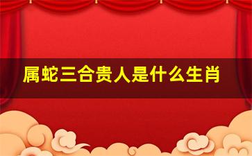 属蛇三合贵人是什么生肖