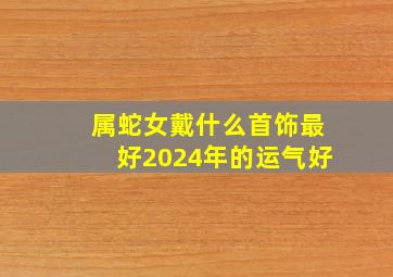 属蛇女戴什么首饰最好2024年的运气好