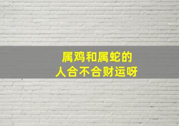 属鸡和属蛇的人合不合财运呀