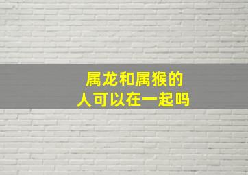 属龙和属猴的人可以在一起吗