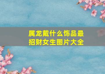 属龙戴什么饰品最招财女生图片大全