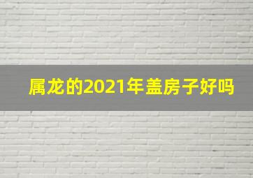 属龙的2021年盖房子好吗