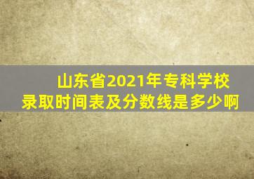 山东省2021年专科学校录取时间表及分数线是多少啊