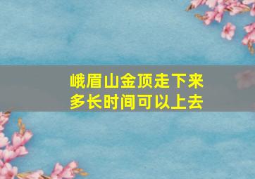 峨眉山金顶走下来多长时间可以上去