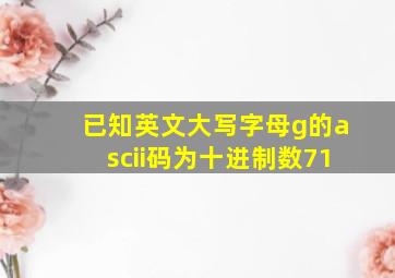 已知英文大写字母g的ascii码为十进制数71