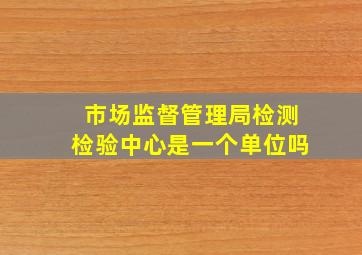 市场监督管理局检测检验中心是一个单位吗