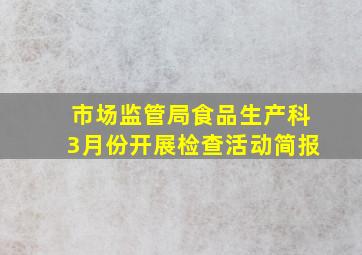 市场监管局食品生产科3月份开展检查活动简报