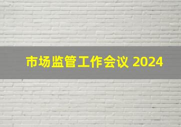 市场监管工作会议 2024