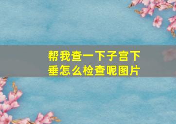 帮我查一下子宫下垂怎么检查呢图片