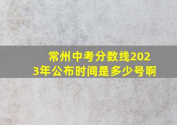 常州中考分数线2023年公布时间是多少号啊