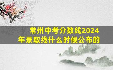 常州中考分数线2024年录取线什么时候公布的