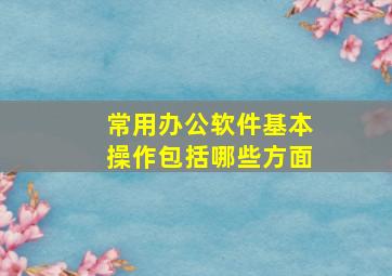 常用办公软件基本操作包括哪些方面