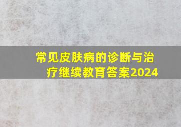 常见皮肤病的诊断与治疗继续教育答案2024