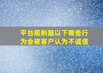 平台规则题以下哪些行为会被客户认为不诚信