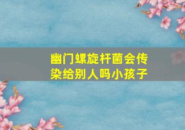 幽门螺旋杆菌会传染给别人吗小孩子