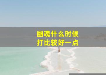 幽魂什么时候打比较好一点