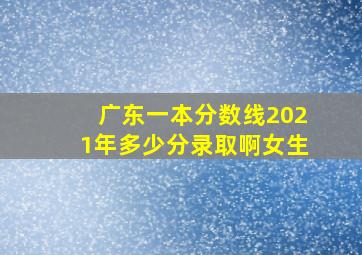 广东一本分数线2021年多少分录取啊女生