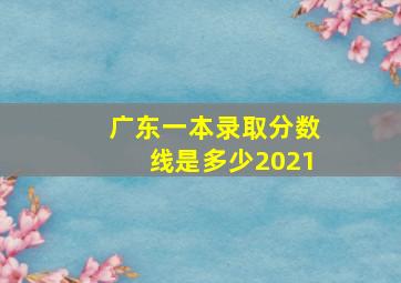 广东一本录取分数线是多少2021