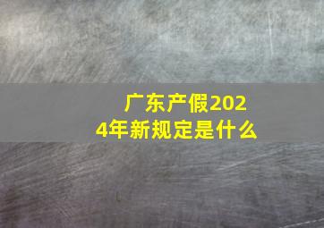 广东产假2024年新规定是什么