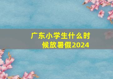 广东小学生什么时候放暑假2024