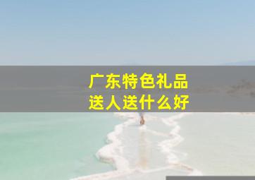 广东特色礼品送人送什么好