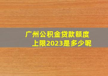 广州公积金贷款额度上限2023是多少呢