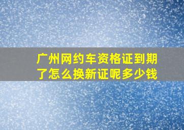 广州网约车资格证到期了怎么换新证呢多少钱