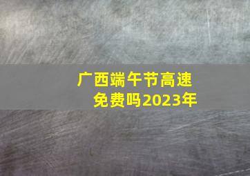 广西端午节高速免费吗2023年