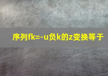 序列fk=-u负k的z变换等于