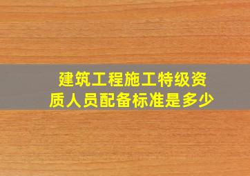 建筑工程施工特级资质人员配备标准是多少