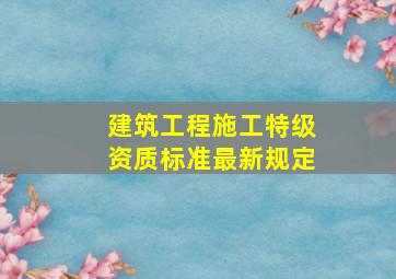 建筑工程施工特级资质标准最新规定