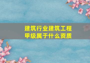 建筑行业建筑工程甲级属于什么资质