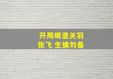 开局喝退关羽张飞 生擒刘备