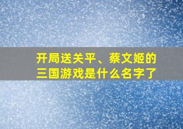 开局送关平、蔡文姬的三国游戏是什么名字了