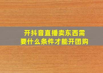 开抖音直播卖东西需要什么条件才能开团购