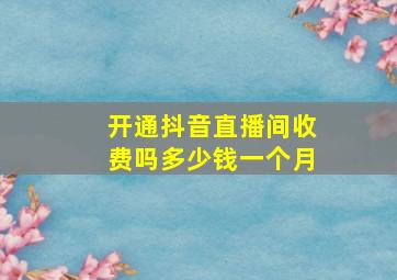 开通抖音直播间收费吗多少钱一个月