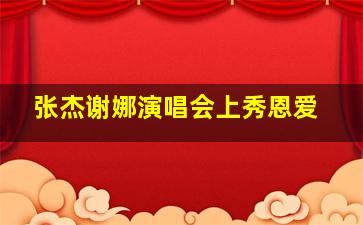 张杰谢娜演唱会上秀恩爱