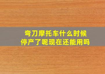 弯刀摩托车什么时候停产了呢现在还能用吗