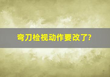 弯刀检视动作要改了?