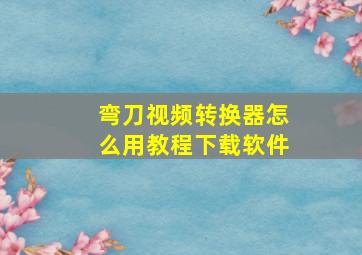 弯刀视频转换器怎么用教程下载软件