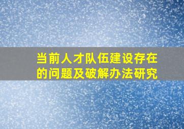 当前人才队伍建设存在的问题及破解办法研究