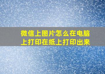 微信上图片怎么在电脑上打印在纸上打印出来