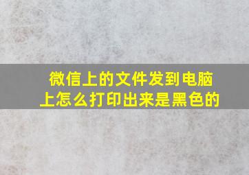 微信上的文件发到电脑上怎么打印出来是黑色的