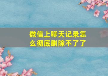 微信上聊天记录怎么彻底删除不了了