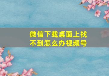 微信下载桌面上找不到怎么办视频号