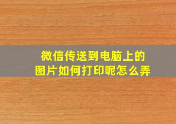 微信传送到电脑上的图片如何打印呢怎么弄